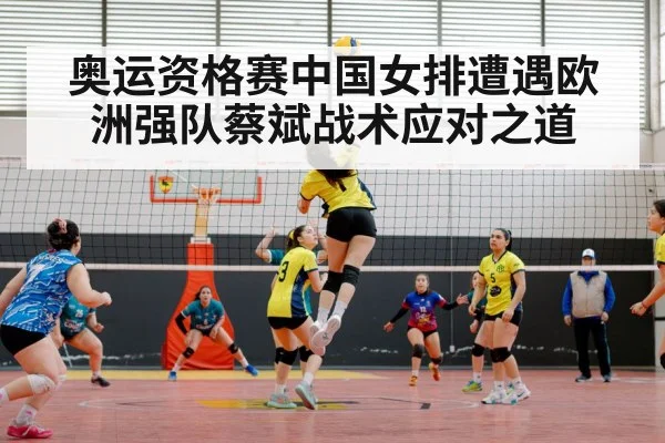 奥运资格赛中国女排遭遇欧洲强队蔡斌战术应对之道