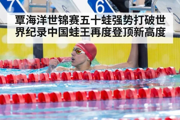 覃海洋世锦赛五十蛙强势打破世界纪录中国蛙王再度登顶新高度