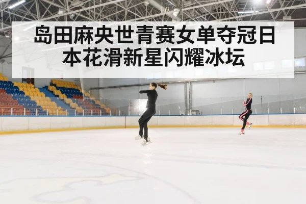 岛田麻央世青赛女单夺冠日本花滑新星闪耀冰坛